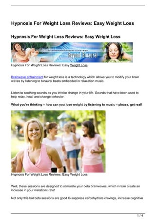 Hypnosis For Weight Loss Reviews: Easy Weight Loss

Hypnosis For Weight Loss Reviews: Easy Weight Loss




Hypnosis For Weight Loss Reviews: Easy Weight Loss


Brainwave entrainment for weight loss is a technology which allows you to modify your brain
waves by listening to binaural beats embedded in relaxation music.


Listen to soothing sounds as you invoke change in your life. Sounds that have been used to
help relax, heal, and change behavior.

What you’re thinking – how can you lose weight by listening to music – please, get real!




Hypnosis For Weight Loss Reviews: Easy Weight Loss


Well, these sessions are designed to stimulate your beta brainwaves, which in turn create an
increase in your metabolic rate!

Not only this but beta sessions are good to suppress carbohydrate cravings, increase cognitive




                                                                                         1/4
 