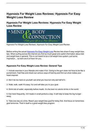 Hypnosis For Weight Loss Reviews: Hypnosis For Easy
Weight Loss Review
Hypnosis For Weight Loss Reviews: Hypnosis For Easy Weight
Loss Review




Hypnosis For Weight Loss Reviews: Hypnosis For Easy Weight Loss Review


Before writing the actual Hypnosis For Easy Weight Loss Review lets share 6 easy weight loss
tips. When surfing across the internet you find so much great and useful information about diet
and weight loss in general. This is not meant to be a full weight loss system, just some
inspiration… so here are 6 of them for you.


Hypnosis For Easy Weight Loss Review: General Tips

1. Include exercise in your lifestyle and make it fun. Going to the gym does not have to be like a
punishment. Feel free and check out various ways of training and find out what makes your
heart inspired.

2. Don’t be too hard on yourself, eat what you love but only eat half of it.

3. Walk, walk, walk! It’s easy, fun and will take you to your goal.

4. Drink lots of water, especially before meals. It’s the best no calorie drinks in the world.

5. Eat more frequently, 4-6 meals in small portions a day. It will help to keep the big hunger
away.

6. Take one day at a time. Reach your weight loss goal for today first. And focus on tomorrows
goal tomorrow. That in itself is a good weight loss program.




                                                                                                 1/4
 