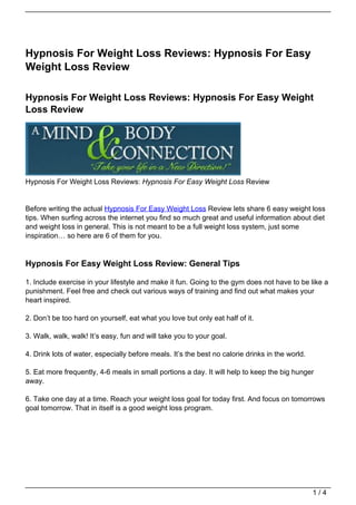 Hypnosis For Weight Loss Reviews: Hypnosis For Easy
Weight Loss Review

Hypnosis For Weight Loss Reviews: Hypnosis For Easy Weight
Loss Review




Hypnosis For Weight Loss Reviews: Hypnosis For Easy Weight Loss Review


Before writing the actual Hypnosis For Easy Weight Loss Review lets share 6 easy weight loss
tips. When surfing across the internet you find so much great and useful information about diet
and weight loss in general. This is not meant to be a full weight loss system, just some
inspiration… so here are 6 of them for you.


Hypnosis For Easy Weight Loss Review: General Tips

1. Include exercise in your lifestyle and make it fun. Going to the gym does not have to be like a
punishment. Feel free and check out various ways of training and find out what makes your
heart inspired.

2. Don’t be too hard on yourself, eat what you love but only eat half of it.

3. Walk, walk, walk! It’s easy, fun and will take you to your goal.

4. Drink lots of water, especially before meals. It’s the best no calorie drinks in the world.

5. Eat more frequently, 4-6 meals in small portions a day. It will help to keep the big hunger
away.

6. Take one day at a time. Reach your weight loss goal for today first. And focus on tomorrows
goal tomorrow. That in itself is a good weight loss program.




                                                                                                 1/4
 