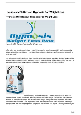 Hypnosis MP3 Review: Hypnosis For Weight Loss
Hypnosis MP3 Review: Hypnosis For Weight Loss




Hypnosis MP3 Review: Hypnosis For Weight Loss


Information on how to lose weight through hypnosis for weight loss quickly and permanently
was scattered here and there. How does digging through thousands of blogs and hundreds of
forums sound?

But our efforts turned out not to be in vain because some of the methods actually worked when
we tried them. After countless hours and tons of effort spent on experimenting with the various
methods researched, we know which methods WORK and which ones don’t work.




                         Our discovery led to expanding our formal education so we could
become a true expert in this field and help others with their weight loss issues. We made it a
mission to help people design and achieve their weight loss goals using hypnosis and had
phenomenal successes. Over a period of time, we compiled world class hypnosis for weight
loss program that has helped people get proven results time and again. Ordinary folks like you




                                                                                          1/5
 