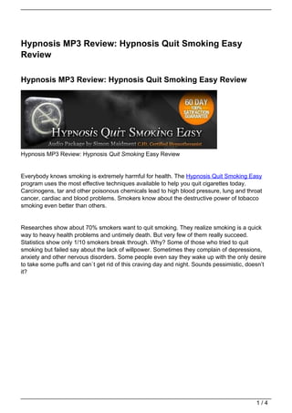 Hypnosis MP3 Review: Hypnosis Quit Smoking Easy
Review

Hypnosis MP3 Review: Hypnosis Quit Smoking Easy Review




Hypnosis MP3 Review: Hypnosis Quit Smoking Easy Review


Everybody knows smoking is extremely harmful for health. The Hypnosis Quit Smoking Easy
program uses the most effective techniques available to help you quit cigarettes today.
Carcinogens, tar and other poisonous chemicals lead to high blood pressure, lung and throat
cancer, cardiac and blood problems. Smokers know about the destructive power of tobacco
smoking even better than others.


Researches show about 70% smokers want to quit smoking. They realize smoking is a quick
way to heavy health problems and untimely death. But very few of them really succeed.
Statistics show only 1/10 smokers break through. Why? Some of those who tried to quit
smoking but failed say about the lack of willpower. Sometimes they complain of depressions,
anxiety and other nervous disorders. Some people even say they wake up with the only desire
to take some puffs and can`t get rid of this craving day and night. Sounds pessimistic, doesn’t
it?




                                                                                           1/4
 