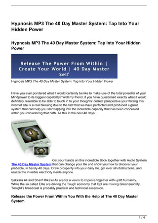 Hypnosis MP3 The 40 Day Master System: Tap Into Your
Hidden Power

Hypnosis MP3 The 40 Day Master System: Tap Into Your Hidden
Power




Hypnosis MP3 The 40 Day Master System: Tap Into Your Hidden Power


Have you ever pondered what it would certainly be like to make use of the total potential of your
Mindpower to its biggest capability? Well my friend, if you have questioned exactly what it would
definitely resemble to be able to touch in to your thoughts’ correct prospective your finding this
internet site is a real blessing due to the fact that we have perfected and produced a great
system that can help you start tapping into the incredible capacity that has been concealed
within you considering that birth. All this in the next 40 days…




                                 Get your hands on this incredible Book together with Audio System
The 40 Day Master System that can change your life and show you how to discover your
probable, in barely 40 days. Draw prosperity into your daily life, get over all obstructions, and
realize the invisible electricity inside anyone.

Sakkara Ali and Sharif Mika’el Ali are for a vision to improve together with uplift humanity.
While the so called Elite are driving the Tough economy that Opt are moving Great quantity.
Tonight’s broadcast is probably practical and technical ascension.

Release the Power From Within You With the Help of The 40 Day Master
System



                                                                                            1/4
 
