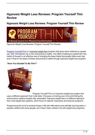 Hypnosis Weight Loss Reviews: Program Yourself Thin
Review
Hypnosis Weight Loss Reviews: Program Yourself Thin Review




Hypnosis Weight Loss Reviews: Program Yourself Thin Review


Program Yourself Thin is a hypnosis weight loss program that gives some methods so people
can “talk” themselves into a new subconscious reality. The effect of talking to oneself with new
habits of thought is an effective way of changing the deep habits that people follow each day
even if they’re not aware of these subconscious habits through hypnosis weight loss program.

“Have You Decided To Be Thin?”




                              Program Yourself Thin is a hypnosis weight loss system that
uses a different approach than most diets. It focuses on training your mind and finding the
subconscious reasons people stay overweight. Hypnosis weight loss is a different approach
than most weight loss systems, which focus on specific meal plans and exercise programs.

Programming the mind to achieve things in life with affirmations and self-talk has long been a
popular method with some people, but it hasn’t been utilized a lot with weight loss programs.




                                                                                            1/4
 