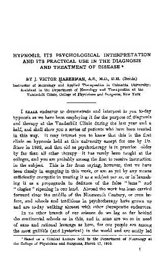 HYPNOSIS, ITS PSYCHOLOGICAL INTERPRETATION
AND ITS PRACTICAL USE IN THE DIAGNOSIS
AND TREATMENT OF DISEASE *
BY J. VICTOR HABERMAN, A.B., M.D., D.M. (Berlin)
Instructor of Neurology and Applied Therapeutics in Columbia University
;
Assistant in the Department of Neurology and Therapeutics at the
Vanderbilt Clinic, Collie of Physicians and Surgeons, New York
I SHALL endeavor to demonstrate and interpret to yon to-daj
hypnosis as we have been employing it for the purpose of. diagnosis
and therapy at the Vanderbilt Clinic dnring the last year and a
half, and shall show you a series of patients who have been treated
in this way. It may interest you to know iJiat this is the first
clinic on hypnosis held at this university except for one by Dr.
Starr in 1892, and that old as psychotherapy is in practice—older
by far than all other therapy—it has rarely been taught at the
colleges, and yon are probably among the first to receive instruction
in the subject. This is far from saying, however, that we have
been timely in engaging in this work, or are as yet by any means
sufficiently energetic in treating it as a subject per se, or in launch-
ing it as a propaganda in defiance of the false " isms " and
" ologies " ripening in our land. Abroad the work has been carried
forward since the middle of the Nineteenth Century, or even be-
fore, and schools and traditions in psychotherapy have grown up
and are to-day walking abreast with other therapeutic endeavors.
In no other brandi of our science do we lag so far behind
the continental schools as in this, and in none are we so in need
of sane and rational leverage as here, for our people are among
the most gullible (and hysterical) in the world and are easily led
* Based on a Clinical Lecture held in the Department of Neurology at
the College of Physicians and Surgeons, March 17, 1910.
1
 
