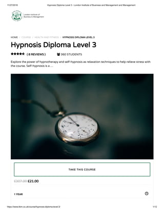 11/27/2018 Hypnosis Diploma Level 3 - London Institute of Business and Management and Management
https://www.libm.co.uk/course/hypnosis-diploma-level-3/ 1/12
HOME / COURSE / HEALTH AND FITNESS / HYPNOSIS DIPLOMA LEVEL 3
Hypnosis Diploma Level 3
( 8 REVIEWS )  360 STUDENTS
Explore the power of hypnotherapy and self-hypnosis as relaxation techniques to help relieve stress with
the course. Self-hypnosis is a …

£21.00£307.00
1 YEAR
TAKE THIS COURSE
 