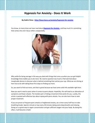 Hypnosis For Anxiety - Does It Work
_____________________________________________________________________________________

               By Cedric Pena - http://kava-kava.us/anxiety/hypnosis-for-anxiety



You know, so many times we have read about Hypnosis for Anxiety and how much it is something
that comes into one's focus rather unexpectedly.




Why settle for being average in the way you deal with things that come up when you can get helpful
knowledge that enables you to do more. No need to question too much or feel alarmed about
inexplicable desires to discover what is behind something that catches your eye. What we are driving at
here has to do with taking those first steps to finding out more.

So, you want to find out more, and that is great because we have some solid info available right here.

Now you won't need to panic when it comes to panic attacks. Hopefully, this will lead to an alleviation of
symptoms and fewer attacks. The hardest part is finding a treatment that works for you. Luckily, this
article is packed with effective tips about coping with panic attacks. You can also learn how to seek
proper treatment.

If you are prone to frequent panic attacks or heightened anxiety, set a timer every half hour to take
breathing breaks. Spend a minute or two every 30 minutes taking some deep breaths and relaxing.
Doing so is a great way to regain concentration and get sufficient oxygen into your body. By doing this
often, it will become a habit.
 