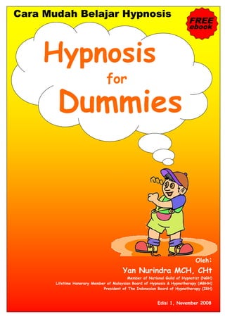 Cara Mudah Belajar Hypnosis
                                                                         FREE
                                                                         ebook




                                for




                                                                            Oleh:
                                        Yan Nurindra MCH, CHt
                                          Member of National Guild of Hypnotist (NGH)
       Lifetime Honorary Member of Malaysian Board of Hypnosis & Hypnotherapy (MBHH)
                              President of The Indonesian Board of Hypnotherapy (IBH)


                                                         Edisi 1, November 2008
 