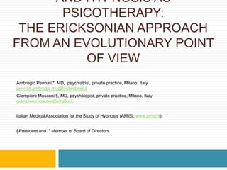 AND HYPNOSIS AS
PSICOTHERAPY:
THE ERICKSONIAN APPROACH
FROM AN EVOLUTIONARY POINT
OF VIEW
Ambrogio Pennati *, MD, psychiatrist, private practice, Milano, Italy
pennati.ambrogio.md@fastwebnet.it
Giampiero Mosconi §, MD, psychologist, private practice, Milano, Italy
giampieromosconi@virgilio.it
Italian Medical Association for the Study of Hypnosis (AMISI, www.amisi.it),
§President and * Member of Board of Directors
 