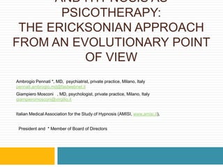 HYPNOSIS IN PSYCHOTHERAPY AND HYPNOSIS AS PSICOTHERAPY:THE ERICKSONIAN APPROACH FROM AN EVOLUTIONARY POINT OF VIEW Ambrogio Pennati *, MD,  psychiatrist, private practice, Milano, Italy pennati.ambrogio.md@fastwebnet.it Giampiero Mosconi §, MD, psychologist, private practice, Milano, Italy  giampieromosconi@virgilio.it Italian Medical Association for the Study of Hypnosis (AMISI, www.amisi.it),  §President and  * Member of Board of Directors 