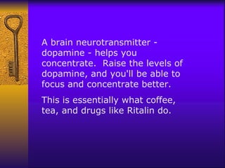 A brain neurotransmitter - dopamine - helps you concentrate.  Raise the levels of dopamine, and you'll be able to focus and concentrate better.  This is essentially what coffee, tea, and drugs like Ritalin do.  
