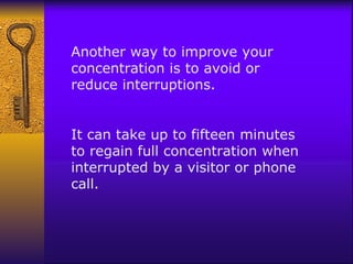 Another way to improve your concentration is to avoid or reduce interruptions.  It can take up to fifteen minutes to regain full concentration when interrupted by a visitor or phone call.  