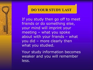 If you study then go off to meet friends or do something else, your mind will imprint your meeting – what you spoke about with your friends – what you did – more clearly then what you studied. Your study information becomes weaker and you will remember less. DO YOUR STUDY LAST  