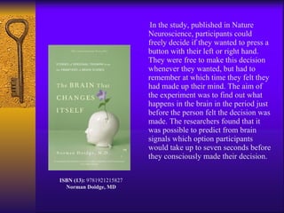 In the study, published in Nature Neuroscience, participants could freely decide if they wanted to press a button with their left or right hand. They were free to make this decision whenever they wanted, but had to remember at which time they felt they had made up their mind. The aim of the experiment was to find out what happens in the brain in the period just before the person felt the decision was made. The researchers found that it was possible to predict from brain signals which option participants would take up to seven seconds before they consciously made their decision. ISBN (13):  9781921215827 Norman Doidge, MD 