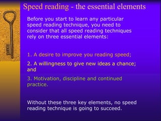 Speed reading -  the essential elements  Before you start to learn any particular speed reading technique, you need to consider that all speed reading techniques rely on three essential elements: 1. A desire to improve you reading speed; 2. A willingness to give new ideas a chance; and 3. Motivation, discipline and continued practice. Without these three key elements, no speed reading technique is going to succeed.   