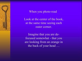 When you photo-read  Look at the center of the book, at the same time seeing each outer corner. Imagine that you are de-focused somewhat - that you are looking from an orange in the back of your head … 