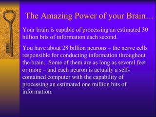 The Amazing Power of your Brain… Your brain is capable of processing an estimated 30 billion bits of information each second. You have about 28 billion neurons – the nerve cells responsible for conducting information throughout the brain.  Some of them are as long as several feet or more – and each neuron is actually a self-contained computer with the capability of processing an estimated one million bits of information. 