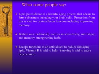 What some people say: Lipid peroxidation is a harmful aging process that occurs to fatty substances including your brain cells.  Protection from this is vital for optimal brain function including improving memory.  Brahmi was traditionally used as an anti-anxiety, anti-fatigue and memory-strengthening herb.  Bacopa functions as an antioxidant to reduce damaging lipid. Vitamin E is said to help.  Smoking is said to cause degeneration. 