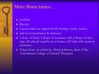 More Brain tonics… Lecithin Bacopa  Lemon balm tea sipped slowly during a study session (aid in concentration & memory)  1 drop  of basil, 4 drops of rosemary and 2 drops of clary sage oils placed together in a burner will help with memory retention. Taken from  an article by Alison Johnson, dean of the Australasian College of Natural Therapies 