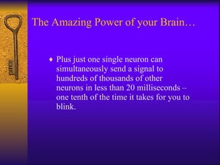 The Amazing Power of your Brain… Plus just one single neuron can simultaneously send a signal to hundreds of thousands of other neurons in less than 20 milliseconds – one tenth of the time it takes for you to blink. 
