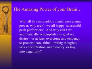 The Amazing Power of your Brain… With all this miraculous mental processing power, why aren’t we all happy, successful peak performers?  And why can’t we automatically accomplish any goal we desire – or at least overcome any tendency to procrastinate, think limiting thoughts, lack concentration and memory, or buy into negativity? 