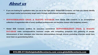 About us
• If you are looking for qualitative data, you are at the right place. Global B2B Contacts, can help you clearly identify
your target market and precisely target users through multi-channel marketing campaigns.
• HYPNOTHERAPISTS EMAIL & MAILING DATABASE from Global B2B Contacts is an accomplished
collection of segmented data of every qualified professionals and decision makers with budgetary powers.
• Global B2B Contacts proffers its execution constrained HYPNOTHERAPISTS EMAIL & MAILING
DATABASE make correspondence business simple with compelling prospects and gathering of people.
Advancement of item redesigns also interview administrations through diverse promoting channels would have
never been so guaranteeing before.
816-286-4114|info@globalb2bcontacts.com| www.globalb2bcontacts.com
 