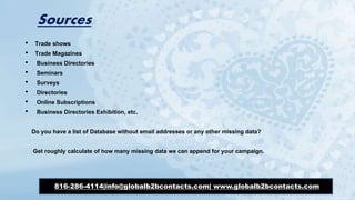 Sources
• Trade shows
• Trade Magazines
• Business Directories
• Seminars
• Surveys
• Directories
• Online Subscriptions
• Business Directories Exhibition, etc.
Do you have a list of Database without email addresses or any other missing data?
Get roughly calculate of how many missing data we can append for your campaign.
816-286-4114|info@globalb2bcontacts.com| www.globalb2bcontacts.com
 