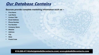 Our Database Contains
Sources provide complete marketing information such as –
• First Name
• Last Name
• Contact Title
• Email Address
• Phone Number
• Fax Number
• Company Name
• Website
• Address
• City
• State
• Postal Code
816-286-4114|info@globalb2bcontacts.com| www.globalb2bcontacts.com
 