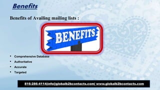 Benefits
Benefits of Availing mailing lists :
• Comprehensive Database
• Authoritative
• Accurate
• Targeted
816-286-4114|info@globalb2bcontacts.com| www.globalb2bcontacts.com
 