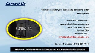 Contact Us
Get more leads for your business by contacting us for
Mailing Data
Global B2B Contacts LLC
www.globalb2bcontacts.com
9030 Charlotte Street
Kansas City
Missouri ,USA
info@globalb2bcontacts.com
Contact Number: +1-816-286-4114
816-286-4114|info@globalb2bcontacts.com| www.globalb2bcontacts.com
 