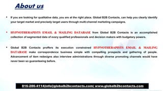 About us
• If you are looking for qualitative data, you are at the right place. Global B2B Contacts, can help you clearly identify
your target market and precisely target users through multi-channel marketing campaigns.
• HYPNOTHERAPISTS EMAIL & MAILING DATABASE from Global B2B Contacts is an accomplished
collection of segmented data of every qualified professionals and decision makers with budgetary powers.
• Global B2B Contacts proffers its execution constrained HYPNOTHERAPISTS EMAIL & MAILING
DATABASE make correspondence business simple with compelling prospects and gathering of people.
Advancement of item redesigns also interview administrations through diverse promoting channels would have
never been so guaranteeing before.
816-286-4114|info@globalb2bcontacts.com| www.globalb2bcontacts.com
 