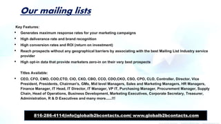 Our mailing lists
Key Features:
• Generates maximum response rates for your marketing campaigns
• High deliverance rate and brand recognition
• High conversion rates and ROI (return on investment)
• Reach prospects without any geographical barriers by associating with the best Mailing List Industry service
provider
• High opt-in data that provide marketers zero-in on their very best prospects
Titles Available:
• CEO, CFO, CMO, COO,CTO, CIO, CXO, CBO, CCO, CDO,CKO, CSO, CPO, CLO, Controller, Director, Vice
President, Presidents, Chairman's, GMs, Mid level Managers, Sales and Marketing Managers, HR Managers,
Finance Manager, IT Head, IT Director, IT Manager, VP IT, Purchasing Manager, Procurement Manager, Supply
Chain, Head of Operations, Business Development, Marketing Executives, Corporate Secretary, Treasurer,
Administration, R & D Executives and many more......!!!
816-286-4114|info@globalb2bcontacts.com| www.globalb2bcontacts.com
 