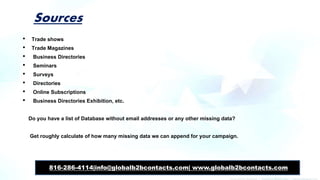 Sources
• Trade shows
• Trade Magazines
• Business Directories
• Seminars
• Surveys
• Directories
• Online Subscriptions
• Business Directories Exhibition, etc.
Do you have a list of Database without email addresses or any other missing data?
Get roughly calculate of how many missing data we can append for your campaign.
816-286-4114|info@globalb2bcontacts.com| www.globalb2bcontacts.com
 
