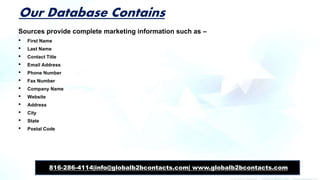 Our Database Contains
Sources provide complete marketing information such as –
• First Name
• Last Name
• Contact Title
• Email Address
• Phone Number
• Fax Number
• Company Name
• Website
• Address
• City
• State
• Postal Code
816-286-4114|info@globalb2bcontacts.com| www.globalb2bcontacts.com
 