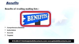 Benefits
Benefits of Availing mailing lists :
• Comprehensive Database
• Authoritative
• Accurate
• Targeted
816-286-4114|info@globalb2bcontacts.com| www.globalb2bcontacts.com
 
