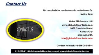 Contact Us
Get more leads for your business by contacting us for
Mailing Data
Global B2B Contacts LLC
www.globalb2bcontacts.com
9030 Charlotte Street
Kansas City
Missouri ,USA
info@globalb2bcontacts.com
Contact Number: +1-816-286-4114
816-286-4114|info@globalb2bcontacts.com| www.globalb2bcontacts.com
 
