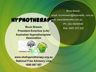 Bruni Brewin
                            email: brunibrewin@bbbenefits. com.au

Hypnotherapy www.bbbenefits.com.au
           web:
                 Ph: (02) 46255546
         Bruni Brewin                 Mob: 0407 275 329
   President Emeritus (Life)
  Australian Hypnotherapists’
          Association



    Established 1949



 www.ahahypnotherapy.org.au
  National Free Advisory Line
         1800 067 557
 