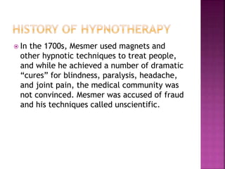  In the 1700s, Mesmer used magnets and
other hypnotic techniques to treat people,
and while he achieved a number of dramatic
“cures” for blindness, paralysis, headache,
and joint pain, the medical community was
not convinced. Mesmer was accused of fraud
and his techniques called unscientific.
 