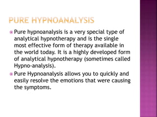  Pure hypnoanalysis is a very special type of
analytical hypnotherapy and is the single
most effective form of therapy available in
the world today. It is a highly developed form
of analytical hypnotherapy (sometimes called
Hypno-analysis).
 Pure Hypnoanalysis allows you to quickly and
easily resolve the emotions that were causing
the symptoms.
 