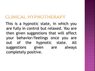 This is a hypnotic state, in which you
are fully in control but relaxed. You are
then given suggestions that will affect
your behavior/feelings once you are
out of the hypnotic state. All
suggestions given are always
completely positive.
 