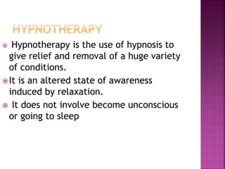  Hypnotherapy is the use of hypnosis to
give relief and removal of a huge variety
of conditions.
It is an altered state of awareness
induced by relaxation.
 It does not involve become unconscious
or going to sleep
 