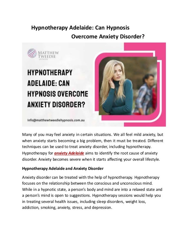 Hypnotherapy Adelaide: Can Hypnosis
Overcome Anxiety Disorder?
Many of you may feel anxiety in certain situations. We all feel mild anxiety, but
when anxiety starts becoming a big problem, then it must be treated. Different
techniques can be used to treat anxiety disorder, including hypnotherapy.
Hypnotherapy for anxiety Adelaide aims to identify the root cause of anxiety
disorder. Anxiety becomes severe when it starts affecting your overall lifestyle.
Hypnotherapy Adelaide and Anxiety Disorder
Anxiety disorder can be treated with the help of hypnotherapy. Hypnotherapy
focuses on the relationship between the conscious and unconscious mind.
While in a hypnotic state, a person’s body and mind are into a relaxed state and
a person’s mind is open to suggestions. Hypnotherapy sessions would help you
in treating several health issues, including sleep disorders, weight loss,
addiction, smoking, anxiety, stress, and depression.
 