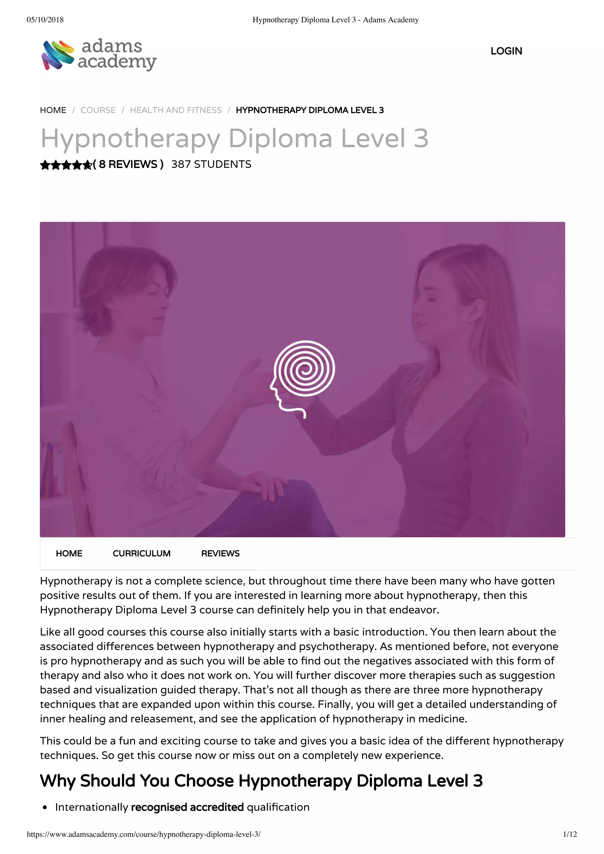 05/10/2018 Hypnotherapy Diploma Level 3 - Adams Academy
https://www.adamsacademy.com/course/hypnotherapy-diploma-level-3/ 1/12
( 8 REVIEWS )
HOME / COURSE / HEALTH AND FITNESS / HYPNOTHERAPY DIPLOMA LEVEL 3
Hypnotherapy Diploma Level 3
387 STUDENTS
Hypnotherapy is not a complete science, but throughout time there have been many who have gotten
positive results out of them. If you are interested in learning more about hypnotherapy, then this
Hypnotherapy Diploma Level 3 course can de nitely help you in that endeavor.
Like all good courses this course also initially starts with a basic introduction. You then learn about the
associated di erences between hypnotherapy and psychotherapy. As mentioned before, not everyone
is pro hypnotherapy and as such you will be able to nd out the negatives associated with this form of
therapy and also who it does not work on. You will further discover more therapies such as suggestion
based and visualization guided therapy. That’s not all though as there are three more hypnotherapy
techniques that are expanded upon within this course. Finally, you will get a detailed understanding of
inner healing and releasement, and see the application of hypnotherapy in medicine.
This could be a fun and exciting course to take and gives you a basic idea of the di erent hypnotherapy
techniques. So get this course now or miss out on a completely new experience.
Why Should You Choose Hypnotherapy Diploma Level 3
Internationally recognised accredited quali cation
HOME CURRICULUM REVIEWS
LOGIN
 