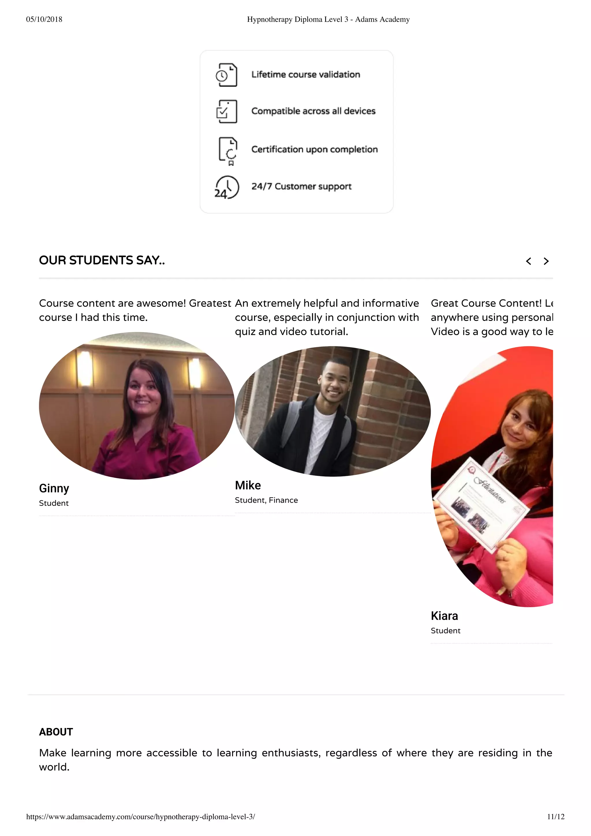 05/10/2018 Hypnotherapy Diploma Level 3 - Adams Academy
https://www.adamsacademy.com/course/hypnotherapy-diploma-level-3/ 11/12
ABOUT
Make learning more accessible to learning enthusiasts, regardless of where they are residing in the
world.
OUR STUDENTS SAY..
Course content are awesome! Greatest
course I had this time.
Ginny
Student
An extremely helpful and informative
course, especially in conjunction with
quiz and video tutorial.
Mike
Student, Finance
Great Course Content! Le
anywhere using personal
Video is a good way to le
Kiara
Student
 
 