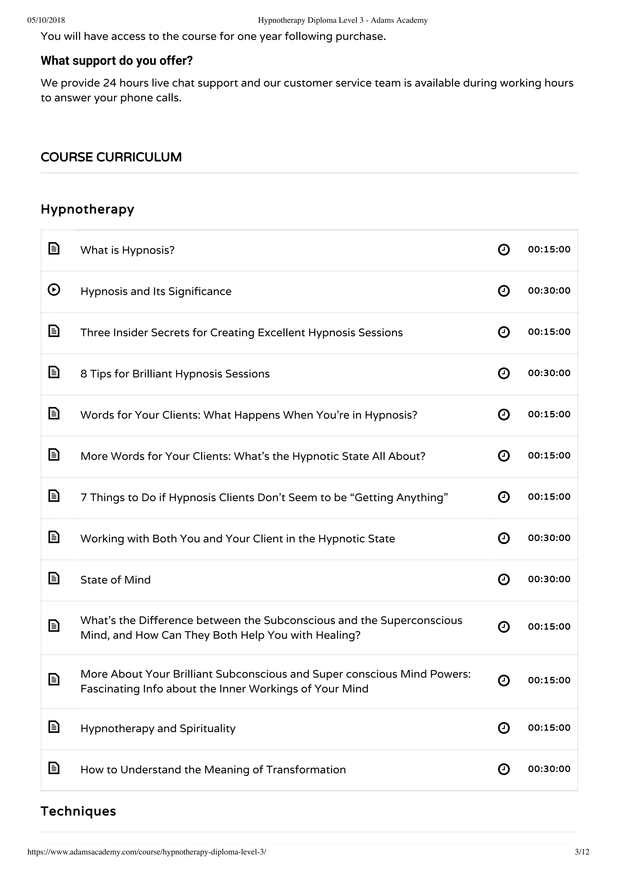 05/10/2018 Hypnotherapy Diploma Level 3 - Adams Academy
https://www.adamsacademy.com/course/hypnotherapy-diploma-level-3/ 3/12
 
 
 
 
 
 
 
 
 
 
 
 
 
You will have access to the course for one year following purchase.
What support do you offer?
We provide 24 hours live chat support and our customer service team is available during working hours
to answer your phone calls.
 
Hypnotherapy
What is Hypnosis? 00:15:00
Hypnosis and Its Signi cance 00:30:00
Three Insider Secrets for Creating Excellent Hypnosis Sessions 00:15:00
8 Tips for Brilliant Hypnosis Sessions 00:30:00
Words for Your Clients: What Happens When You’re in Hypnosis? 00:15:00
More Words for Your Clients: What’s the Hypnotic State All About? 00:15:00
7 Things to Do if Hypnosis Clients Don’t Seem to be “Getting Anything” 00:15:00
Working with Both You and Your Client in the Hypnotic State 00:30:00
State of Mind 00:30:00
What’s the Di erence between the Subconscious and the Superconscious
Mind, and How Can They Both Help You with Healing?
00:15:00
More About Your Brilliant Subconscious and Super conscious Mind Powers:
Fascinating Info about the Inner Workings of Your Mind
00:15:00
Hypnotherapy and Spirituality 00:15:00
How to Understand the Meaning of Transformation 00:30:00
Techniques
COURSE CURRICULUM
 