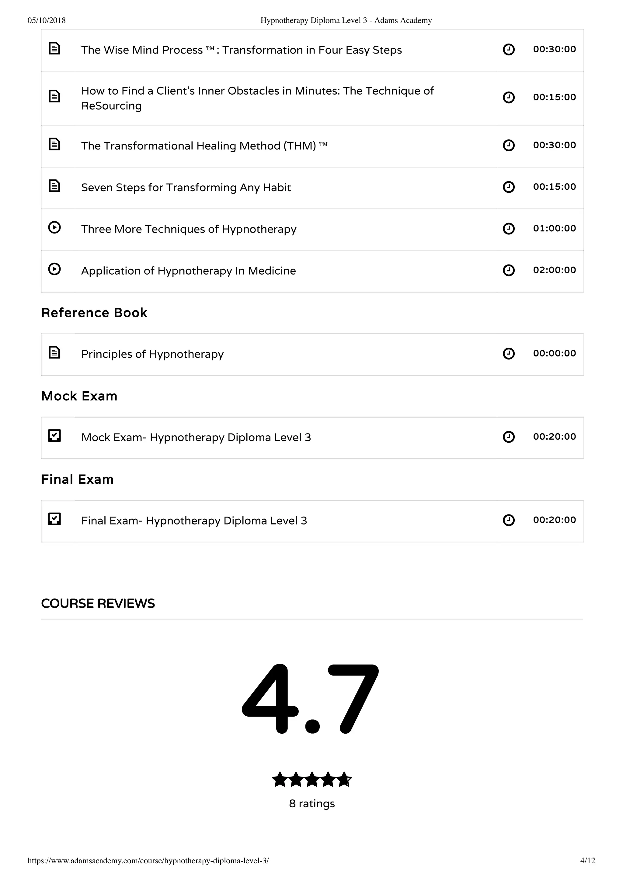 05/10/2018 Hypnotherapy Diploma Level 3 - Adams Academy
https://www.adamsacademy.com/course/hypnotherapy-diploma-level-3/ 4/12
 
 
 
 
 
 
 
- 
- 
The Wise Mind Process ™: Transformation in Four Easy Steps 00:30:00
How to Find a Client’s Inner Obstacles in Minutes: The Technique of
ReSourcing
00:15:00
The Transformational Healing Method (THM) ™  00:30:00
Seven Steps for Transforming Any Habit 00:15:00
Three More Techniques of Hypnotherapy 01:00:00
Application of Hypnotherapy In Medicine 02:00:00
Reference Book
Principles of Hypnotherapy 00:00:00
Mock Exam
Mock Exam- Hypnotherapy Diploma Level 3 00:20:00
Final Exam
Final Exam- Hypnotherapy Diploma Level 3 00:20:00
COURSE REVIEWS
4.7
8 ratings

 