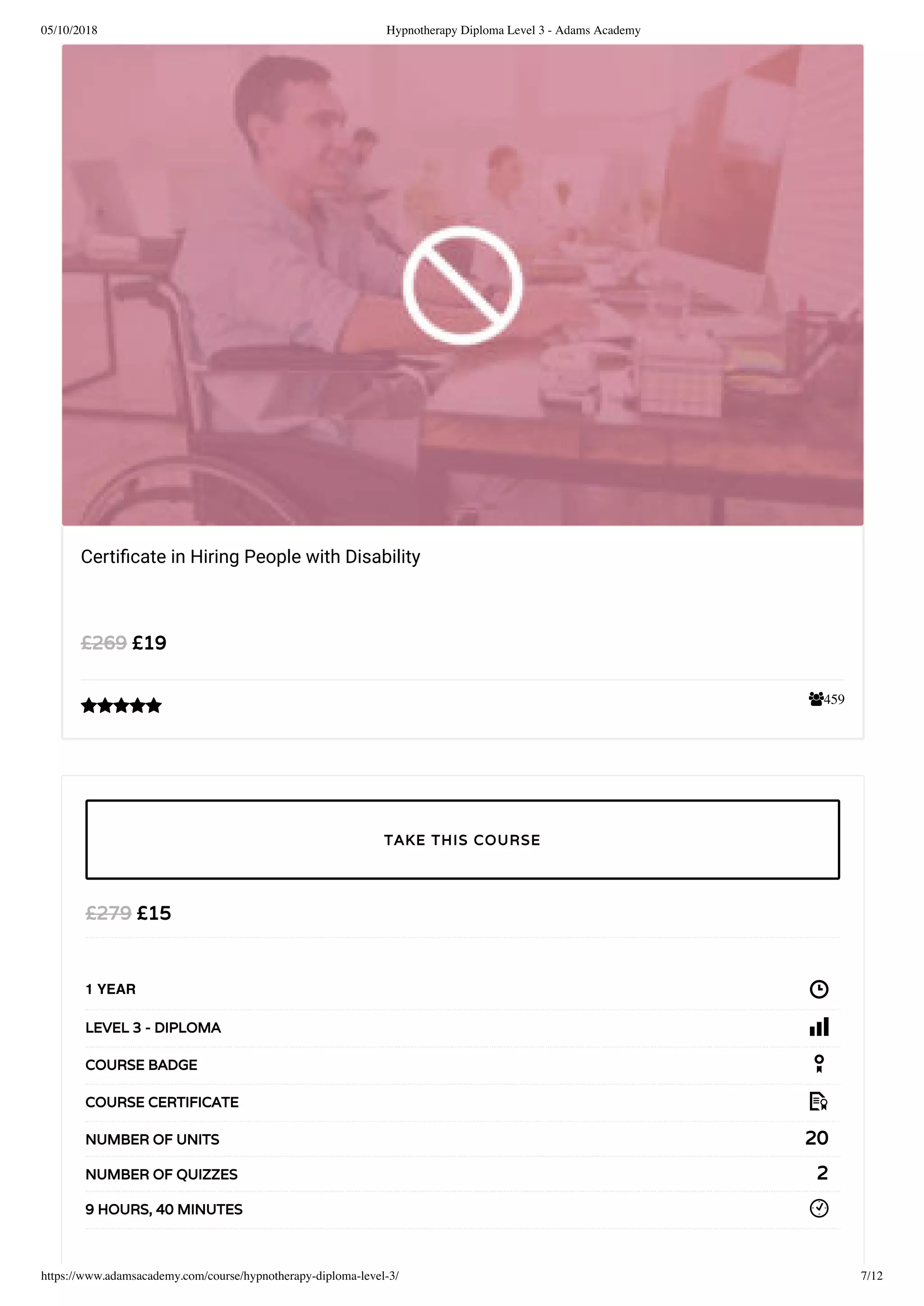 05/10/2018 Hypnotherapy Diploma Level 3 - Adams Academy
https://www.adamsacademy.com/course/hypnotherapy-diploma-level-3/ 7/12
459
Certiﬁcate in Hiring People with Disability
£19£269

£15£279
1 YEAR
LEVEL 3 - DIPLOMA
COURSE BADGE
COURSE CERTIFICATE
20NUMBER OF UNITS
2NUMBER OF QUIZZES
9 HOURS, 40 MINUTES
TAKE THIS COURSE
 