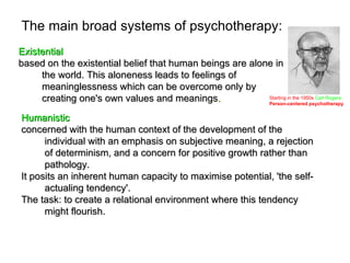 The main broad systems of psychotherapy:
Existential
based on the existential belief that human beings are alone in
     the world. This aloneness leads to feelings of
     meaninglessness which can be overcome only by
     creating one's own values and meanings.              Starting in the 1950s Carl Rogers:
                                                          Person-centered psychotherapy


Humanistic
concerned with the human context of the development of the
      individual with an emphasis on subjective meaning, a rejection
      of determinism, and a concern for positive growth rather than
      pathology.
It posits an inherent human capacity to maximise potential, 'the self-
      actualing tendency'.
The task: to create a relational environment where this tendency
      might flourish.
 
