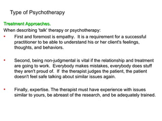 Type of Psychotherapy

Treatment Approaches.
When describing 'talk' therapy or psychotherapy:
•    First and foremost is empathy. It is a requirement for a successful
     practitioner to be able to understand his or her client's feelings,
     thoughts, and behaviors.

•    Second, being non-judgmental is vital if the relationship and treatment
     are going to work. Everybody makes mistakes, everybody does stuff
     they aren't proud of. If the therapist judges the patient, the patient
     doesn't feel safe talking about similar issues again.

•    Finally, expertise. The therapist must have experience with issues
     similar to yours, be abreast of the research, and be adequately trained.
 