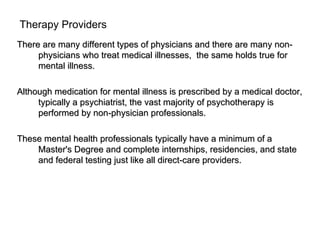 Therapy Providers
There are many different types of physicians and there are many non-
     physicians who treat medical illnesses, the same holds true for
     mental illness.

Although medication for mental illness is prescribed by a medical doctor,
     typically a psychiatrist, the vast majority of psychotherapy is
     performed by non-physician professionals.

These mental health professionals typically have a minimum of a
    Master's Degree and complete internships, residencies, and state
    and federal testing just like all direct-care providers.
 