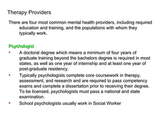 Therapy Providers
There are four most common mental health providers, including required
     education and training, and the populations with whom they
     typically work.

Psychologist
•   A doctoral degree which means a minimum of four years of
    graduate training beyond the bachelors degree is required in most
    states, as well as one year of internship and at least one year of
    post-graduate residency.
•   Typically psychologists complete core coursework in therapy,
    assessment, and research and are required to pass competency
    exams and complete a dissertation prior to receiving their degree.
    To be licensed, psychologists must pass a national and state
    examination.
•   School psychologists usually work in Social Worker
 